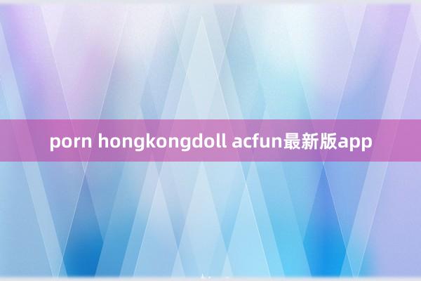 porn hongkongdoll acfun最新版app