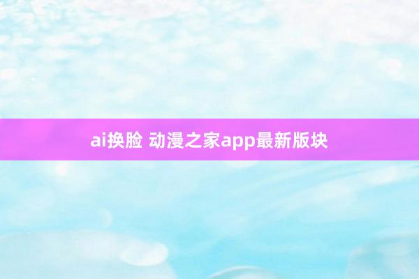 ai换脸 动漫之家app最新版块