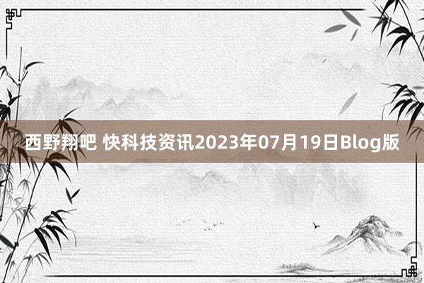 西野翔吧 快科技资讯2023年07月19日Blog版