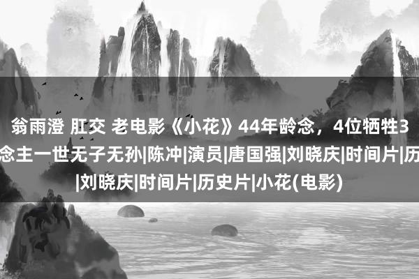 翁雨澄 肛交 老电影《小花》44年龄念，4位牺牲3位息影，有东说念主一世无子无孙|陈冲|演员|唐国强|刘晓庆|时间片|历史片|小花(电影)