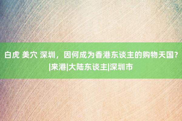 白虎 美穴 深圳，因何成为香港东谈主的购物天国？|来港|大陆东谈主|深圳市