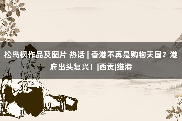 松岛枫作品及图片 热话 | 香港不再是购物天国？港府出头复兴！|西贡|维港