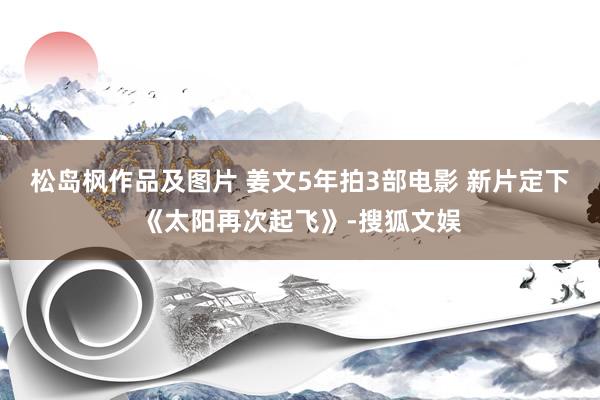 松岛枫作品及图片 姜文5年拍3部电影 新片定下《太阳再次起飞》-搜狐文娱