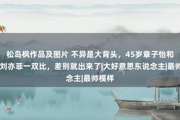 松岛枫作品及图片 不异是大背头，45岁章子怡和37岁刘亦菲一双比，差别就出来了|大好意思东说念主|最帅模样