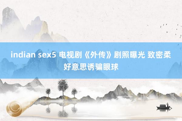 indian sex5 电视剧《外传》剧照曝光 致密柔好意思诱骗眼球