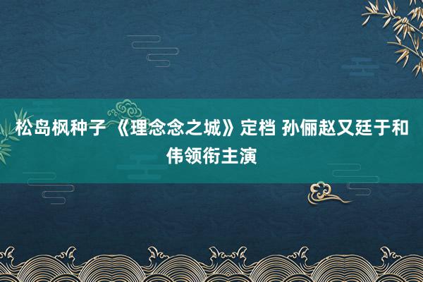 松岛枫种子 《理念念之城》定档 孙俪赵又廷于和伟领衔主演