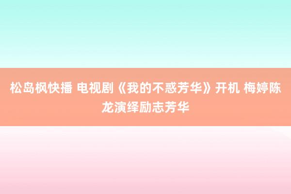 松岛枫快播 电视剧《我的不惑芳华》开机 梅婷陈龙演绎励志芳华