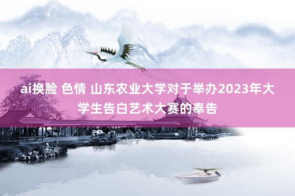 ai换脸 色情 山东农业大学对于举办2023年大学生告白艺术大赛的奉告