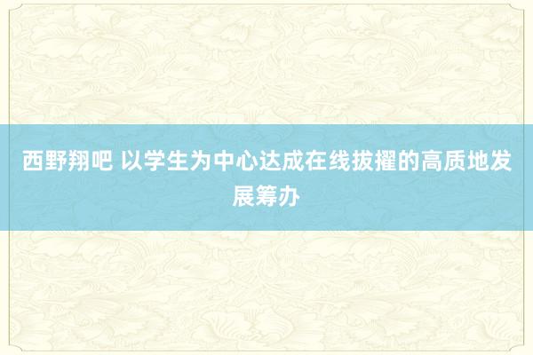 西野翔吧 以学生为中心达成在线拔擢的高质地发展筹办