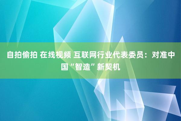 自拍偷拍 在线视频 互联网行业代表委员：对准中国“智造”新契机