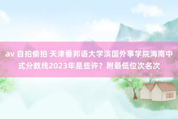 av 自拍偷拍 天津番邦语大学滨国外事学院海南中式分数线2023年是些许？附最低位次名次