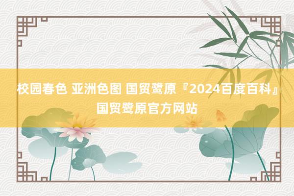 校园春色 亚洲色图 国贸鹭原『2024百度百科』国贸鹭原官方网站