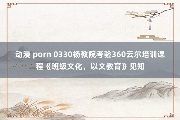 动漫 porn 0330杨教院考验360云尔培训课程《班级文化，<a href=