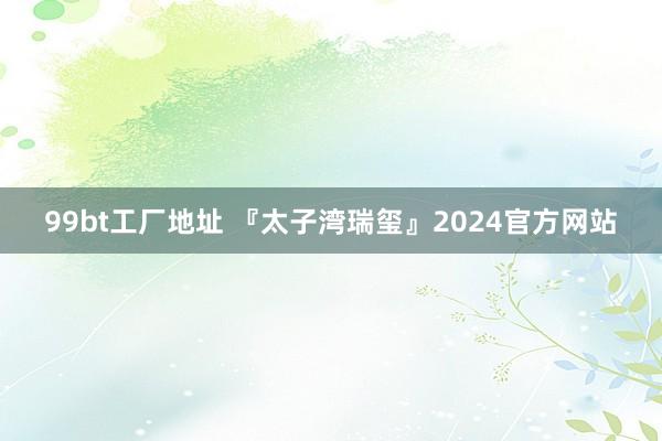 99bt工厂地址 『太子湾瑞玺』2024官方网站