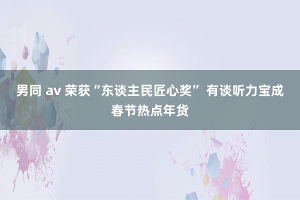 男同 av 荣获“东谈主民匠心奖” 有谈听力宝成春节热点年货