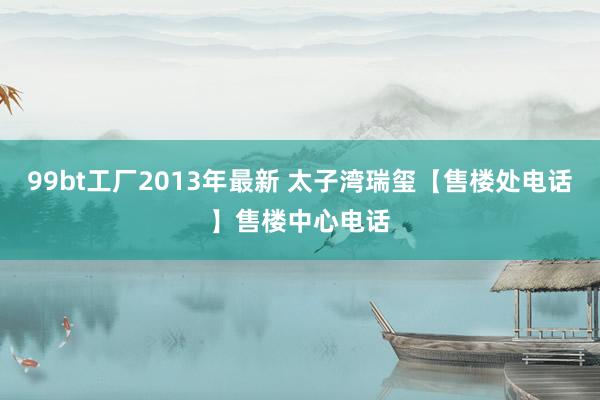 99bt工厂2013年最新 太子湾瑞玺【售楼处电话】售楼中心电话