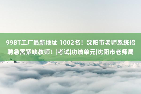 99BT工厂最新地址 1002名！沈阳市老师系统招聘急需紧缺教师！|考试|功绩单元|沈阳市老师局