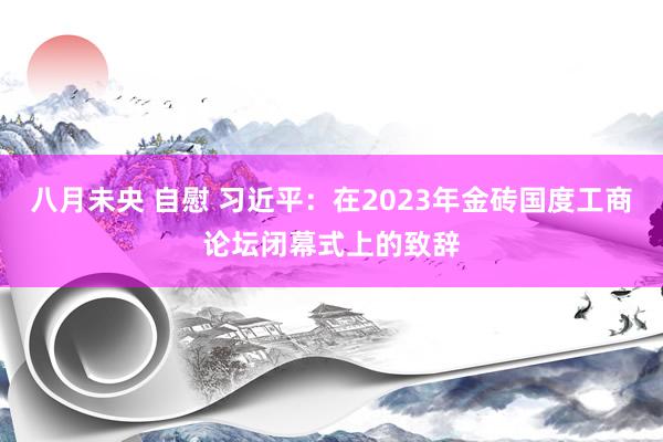 八月未央 自慰 习近平：在2023年金砖国度工商论坛闭幕式上的致辞