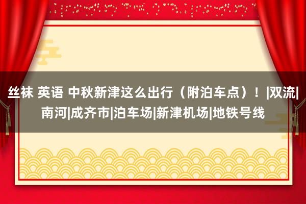 丝袜 英语 中秋新津这么出行（附泊车点）！|双流|南河|成齐市|泊车场|新津机场|地铁号线