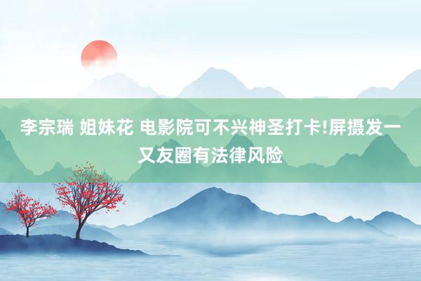 李宗瑞 姐妹花 电影院可不兴神圣打卡!屏摄发一又友圈有法律风险