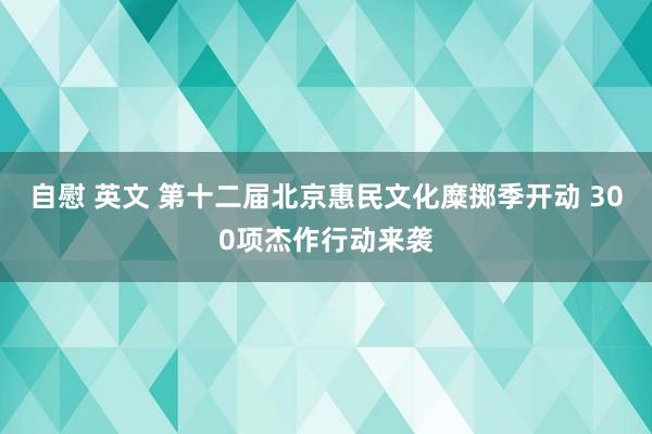 自慰 英文 第十二届北京惠民文化糜掷季开动 300项杰作行动来袭