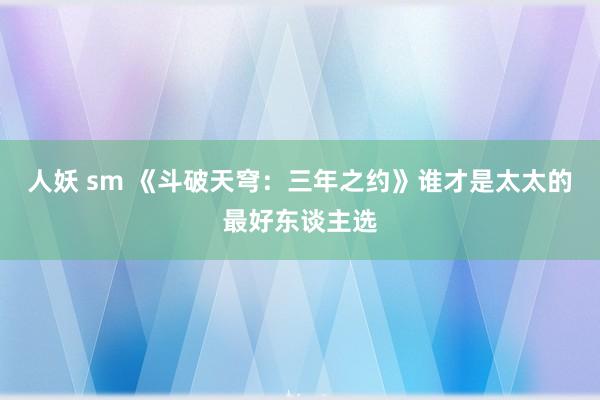 人妖 sm 《斗破天穹：三年之约》谁才是太太的最好东谈主选