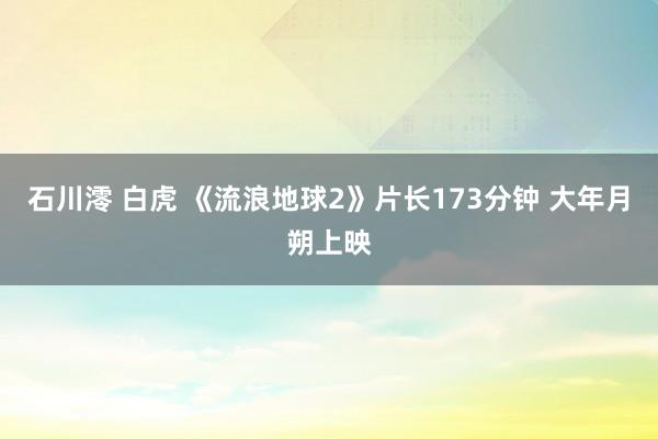 石川澪 白虎 《流浪地球2》片长173分钟 大年月朔上映