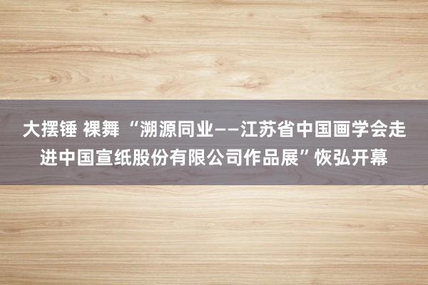 大摆锤 裸舞 “溯源同业——江苏省中国画学会走进中国宣纸股份有限公司作品展”恢弘开幕