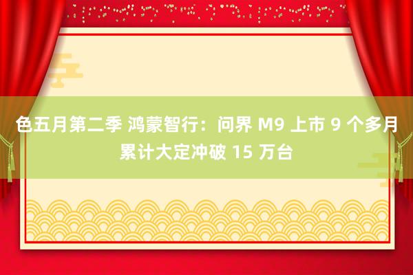 色五月第二季 鸿蒙智行：问界 M9 上市 9 个多月累计大定冲破 15 万台