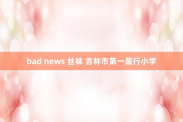 bad news 丝袜 吉林市第一履行小学