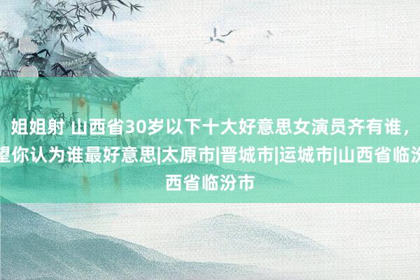 姐姐射 山西省30岁以下十大好意思女演员齐有谁，望望你认为谁最好意思|太原市|晋城市|运城市|山西省临汾市