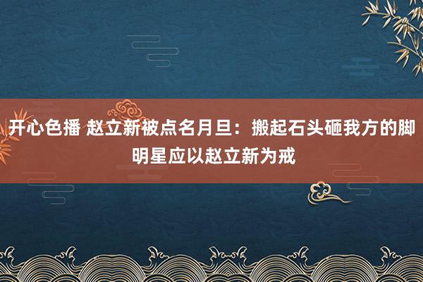 开心色播 赵立新被点名月旦：搬起石头砸我方的脚 明星应以赵立新为戒