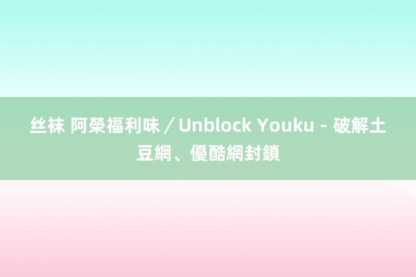 丝袜 阿榮福利味／Unblock Youku - 破解土豆網、優酷網封鎖