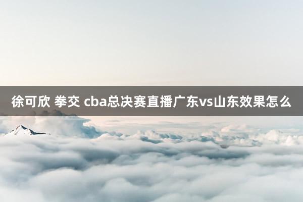 徐可欣 拳交 cba总决赛直播广东vs山东效果怎么