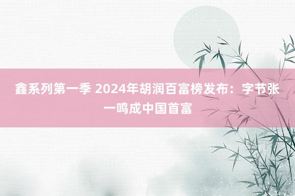 鑫系列第一季 2024年胡润百富榜发布：字节张一鸣成中国首富