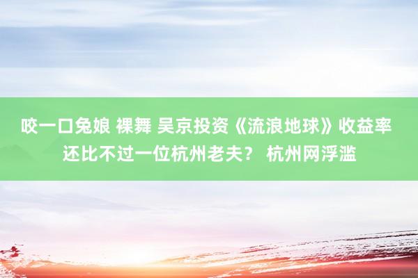 咬一口兔娘 裸舞 吴京投资《流浪地球》收益率 还比不过一位杭州老夫？ 杭州网浮滥