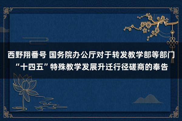 西野翔番号 国务院办公厅对于转发教学部等部门“十四五”特殊教学发展升迁行径磋商的奉告