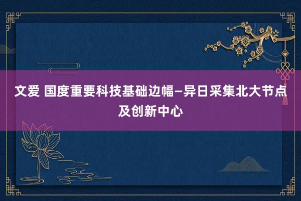 文爱 国度重要科技基础边幅—异日采集北大节点及创新中心