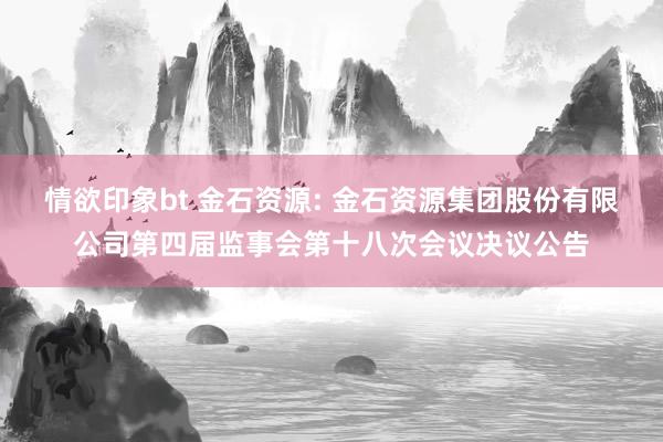 情欲印象bt 金石资源: 金石资源集团股份有限公司第四届监事会第十八次会议决议公告