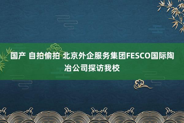 国产 自拍偷拍 北京外企服务集团FESCO国际陶冶公司探访我校