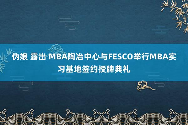 伪娘 露出 MBA陶冶中心与FESCO举行MBA实习基地签约授牌典礼