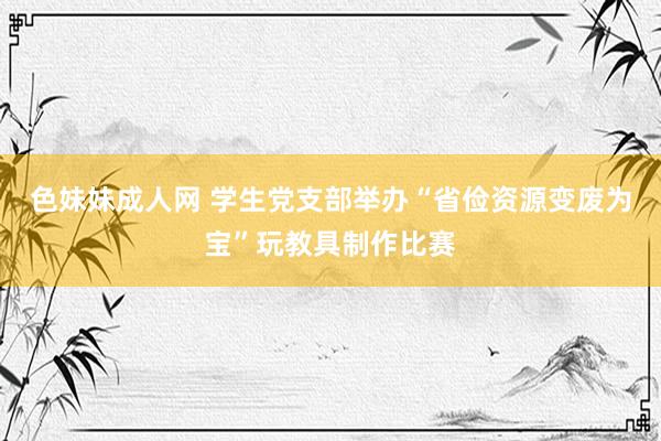 色妹妹成人网 学生党支部举办“省俭资源变废为宝”玩教具制作比赛