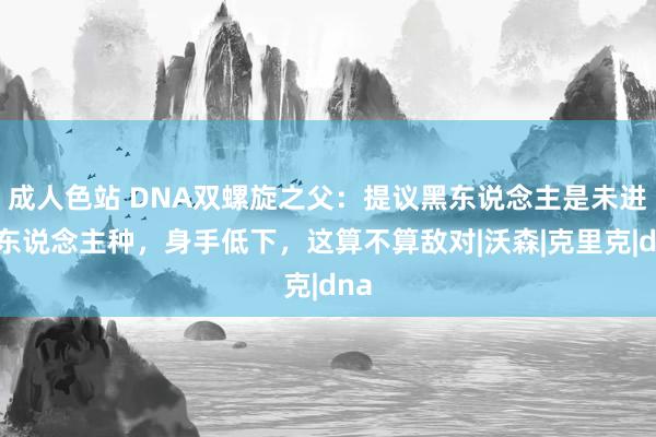 成人色站 DNA双螺旋之父：提议黑东说念主是未进化东说念主种，身手低下，这算不算敌对|沃森|克里克|dna