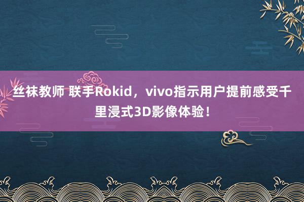 丝袜教师 联手Rokid，vivo指示用户提前感受千里浸式3D影像体验！