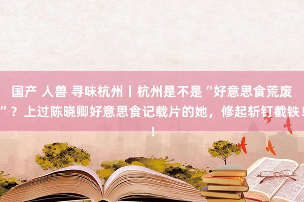 国产 人兽 寻味杭州丨杭州是不是“好意思食荒废”？上过陈晓卿好意思食记载片的她，修起斩钉截铁！