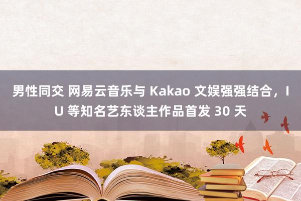 男性同交 网易云音乐与 Kakao 文娱强强结合，IU 等知名艺东谈主作品首发 30 天