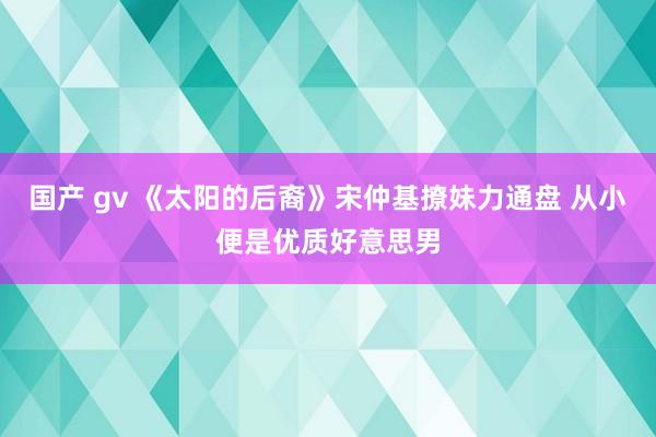 国产 gv 《太阳的后裔》宋仲基撩妹力通盘 从小便是优质好意思男