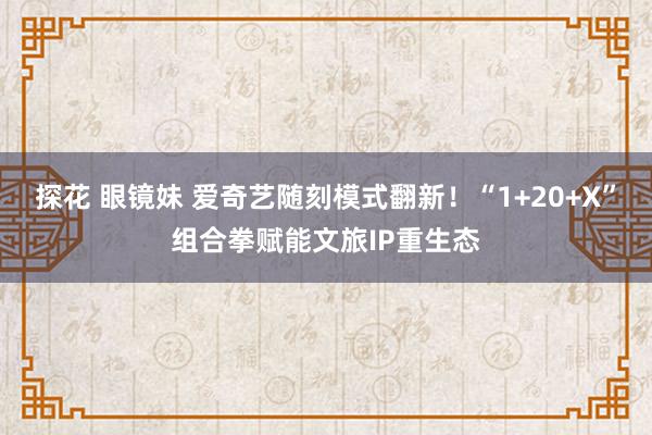 探花 眼镜妹 爱奇艺随刻模式翻新！“1+20+X”组合拳赋能文旅IP重生态