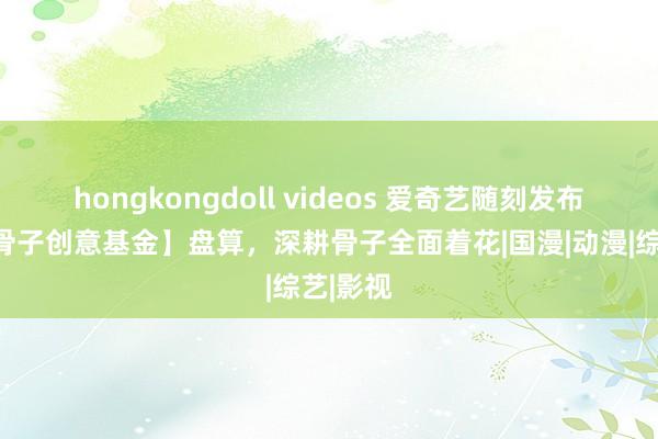 hongkongdoll videos 爱奇艺随刻发布【独家骨子创意基金】盘算，深耕骨子全面着花|国漫|动漫|综艺|影视