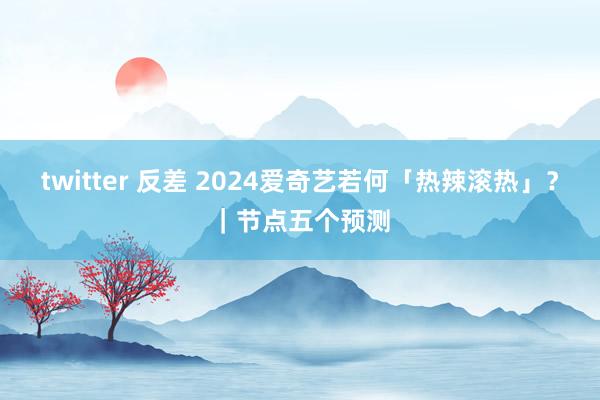 twitter 反差 2024爱奇艺若何「热辣滚热」？｜节点五个预测